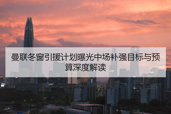 曼联冬窗引援计划曝光中场补强目标与预算深度解读